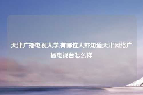 天津广播电视大学,有哪位大虾知道天津网络广播电视台怎么样
