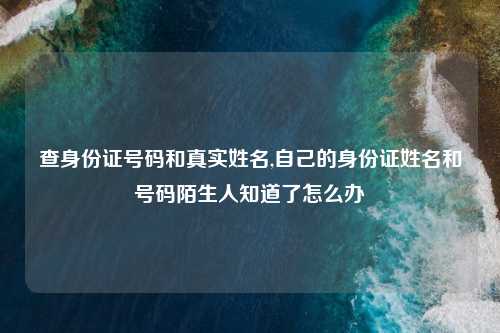 查身份证号码和真实姓名,自己的身份证姓名和号码陌生人知道了怎么办