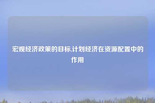 宏观经济政策的目标,计划经济在资源配置中的作用