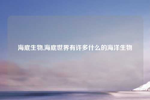 海底生物,海底世界有许多什么的海洋生物