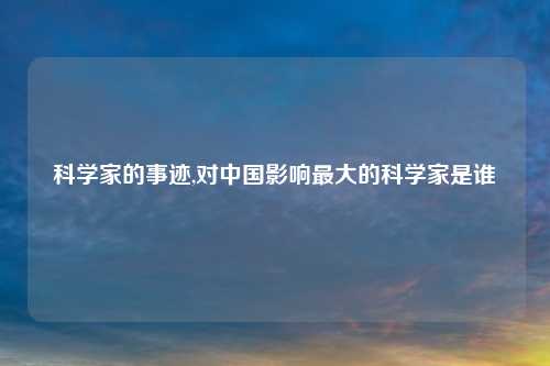 科学家的事迹,对中国影响最大的科学家是谁