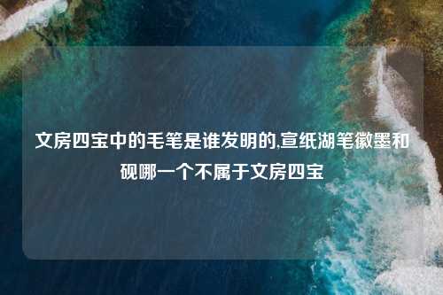 文房四宝中的毛笔是谁发明的,宣纸湖笔徽墨和砚哪一个不属于文房四宝