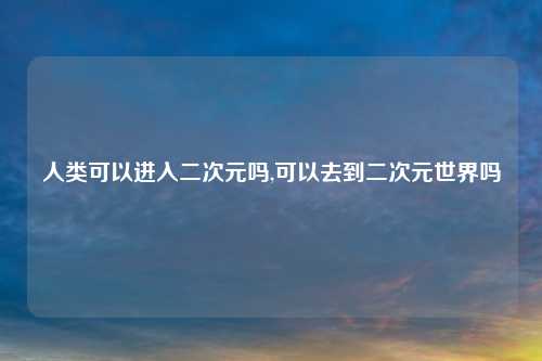 人类可以进入二次元吗,可以去到二次元世界吗