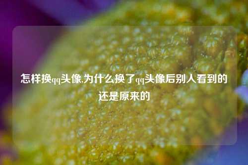 怎样换qq头像,为什么换了qq头像后别人看到的还是原来的