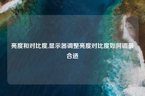 亮度和对比度,显示器调整亮度对比度如何调最合适