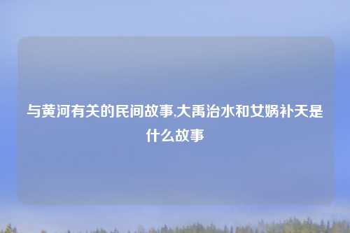 与黄河有关的民间故事,大禹治水和女娲补天是什么故事