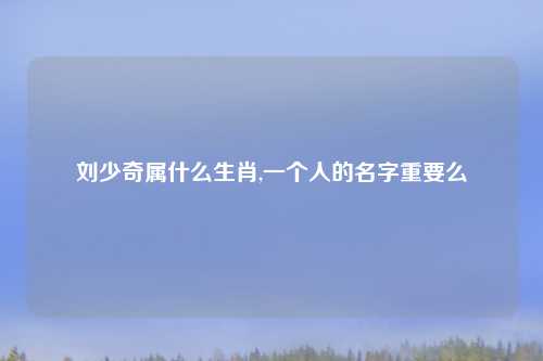 刘少奇属什么生肖,一个人的名字重要么