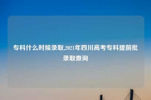 专科什么时候录取,2021年四川高考专科提前批录取查询