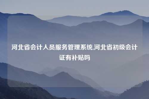 河北省会计人员服务管理系统,河北省初级会计证有补贴吗