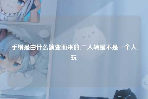 手绢是由什么演变而来的,二人转是不是一个人玩
