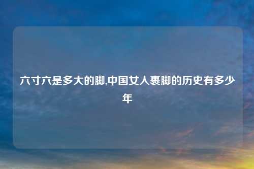 六寸六是多大的脚,中国女人裹脚的历史有多少年
