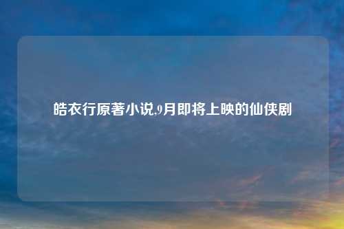 皓衣行原著小说,9月即将上映的仙侠剧