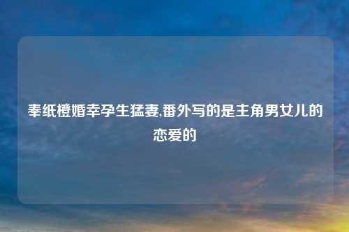 奉纸橙婚幸孕生猛妻,番外写的是主角男女儿的恋爱的