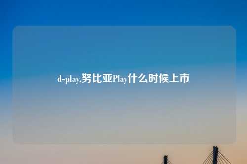 d-play,努比亚Play什么时候上市