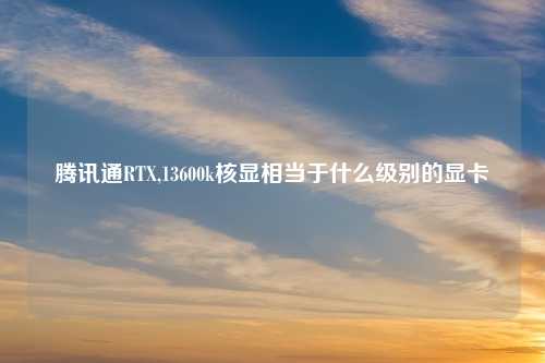 腾讯通RTX,13600k核显相当于什么级别的显卡
