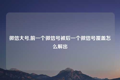 微信大号,前一个微信号被后一个微信号覆盖怎么解出