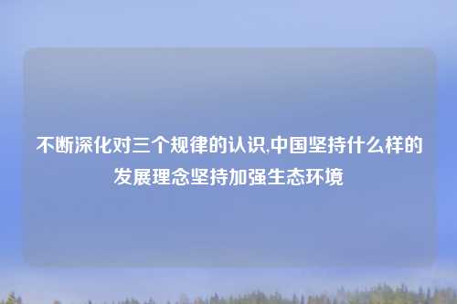 不断深化对三个规律的认识,中国坚持什么样的发展理念坚持加强生态环境