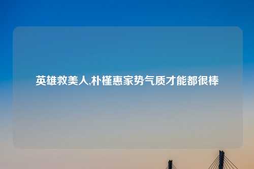 英雄救美人,朴槿惠家势气质才能都很棒