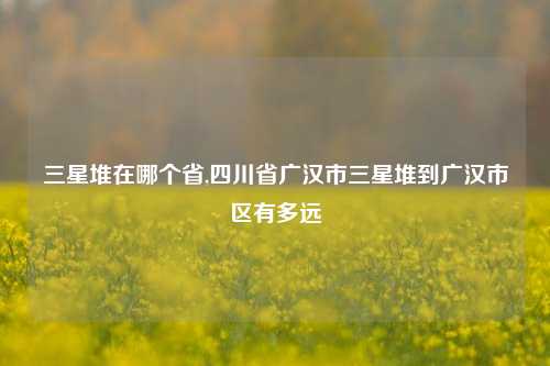 三星堆在哪个省,四川省广汉市三星堆到广汉市区有多远