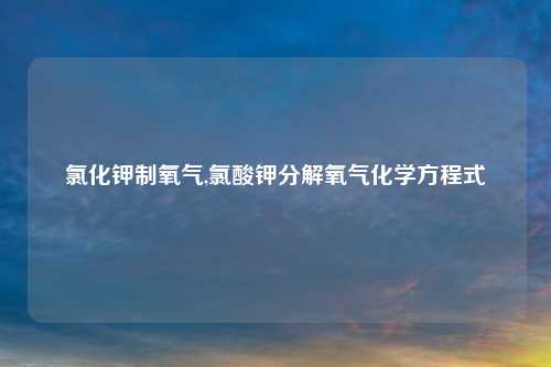 氯化钾制氧气,氯酸钾分解氧气化学方程式