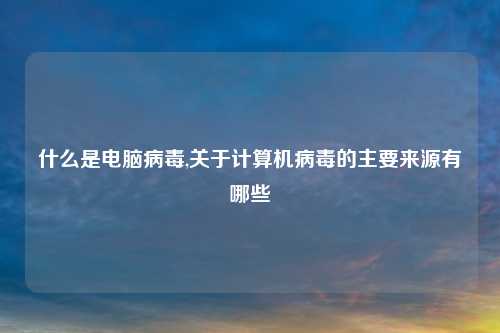 什么是电脑病毒,关于计算机病毒的主要来源有哪些