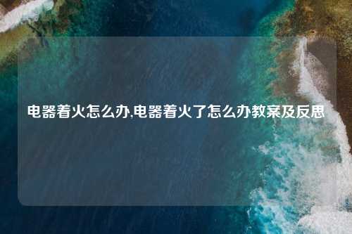 电器着火怎么办,电器着火了怎么办教案及反思