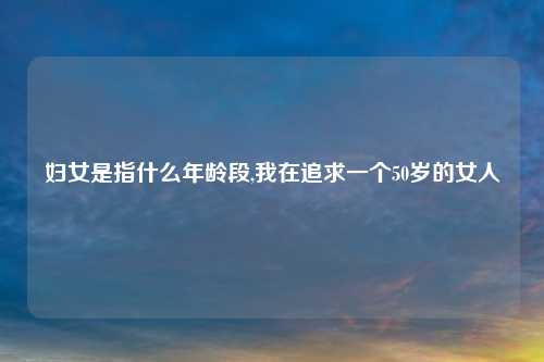 妇女是指什么年龄段,我在追求一个50岁的女人