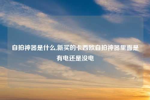 自拍神器是什么,新买的卡西欧自拍神器里面是有电还是没电
