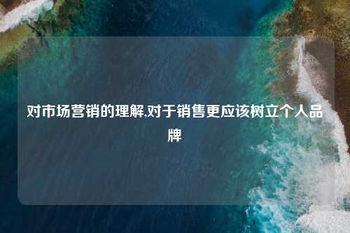 对市场营销的理解,对于销售更应该树立个人品牌