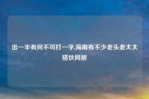 出一半有何不可打一字,海南有不少老头老太太搭伙同居