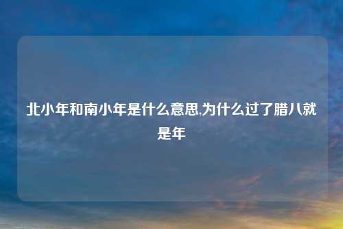 北小年和南小年是什么意思,为什么过了腊八就是年