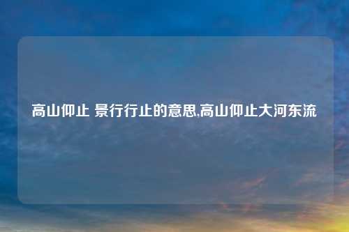 高山仰止 景行行止的意思,高山仰止大河东流