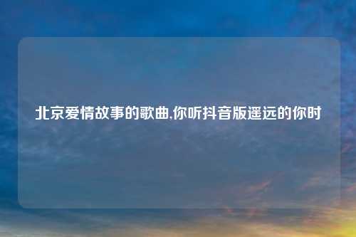 北京爱情故事的歌曲,你听抖音版遥远的你时