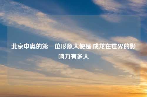 北京申奥的第一位形象大使是,成龙在世界的影响力有多大