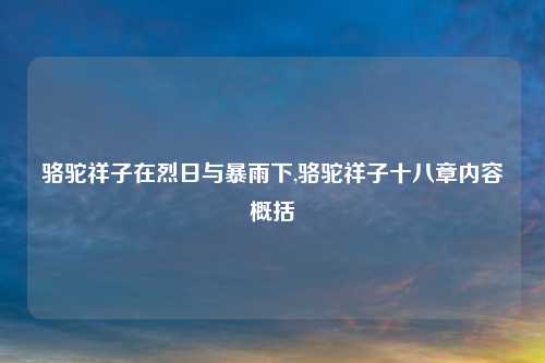 骆驼祥子在烈日与暴雨下,骆驼祥子十八章内容概括