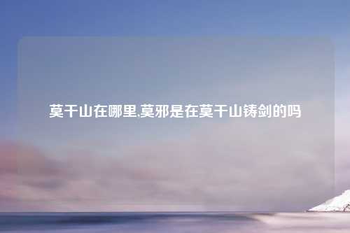 莫干山在哪里,莫邪是在莫干山铸剑的吗