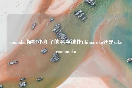momoko,樱桃小丸子的名字读作tibimaruko还是sakuramomoko