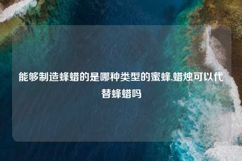 能够制造蜂蜡的是哪种类型的蜜蜂,蜡烛可以代替蜂蜡吗