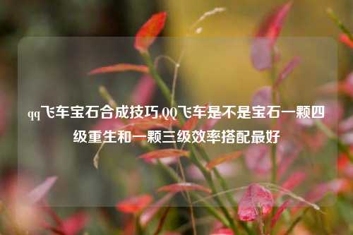 qq飞车宝石合成技巧,QQ飞车是不是宝石一颗四级重生和一颗三级效率搭配最好