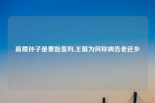 赢稷孙子是秦始皇吗,王翦为何称病告老还乡