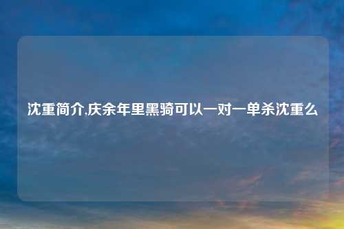 沈重简介,庆余年里黑骑可以一对一单杀沈重么
