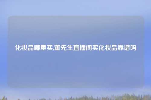 化妆品哪里买,董先生直播间买化妆品靠谱吗