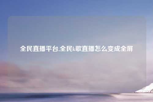 全民直播平台,全民k歌直播怎么变成全屏