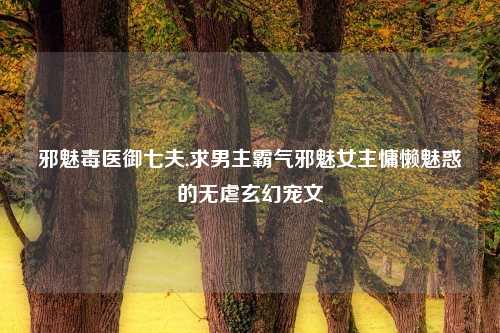 邪魅毒医御七夫,求男主霸气邪魅女主慵懒魅惑的无虐玄幻宠文