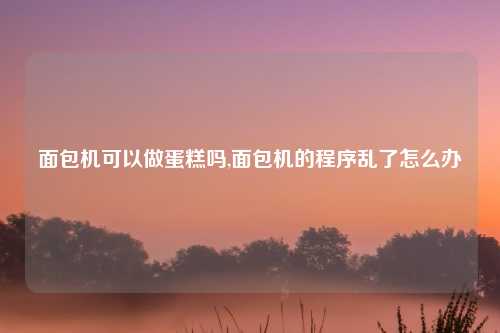 面包机可以做蛋糕吗,面包机的程序乱了怎么办