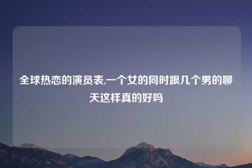 全球热恋的演员表,一个女的同时跟几个男的聊天这样真的好吗