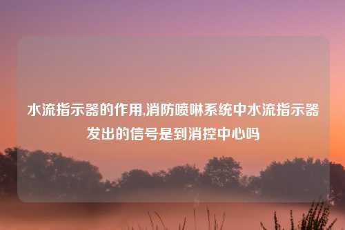水流指示器的作用,消防喷啉系统中水流指示器发出的信号是到消控中心吗