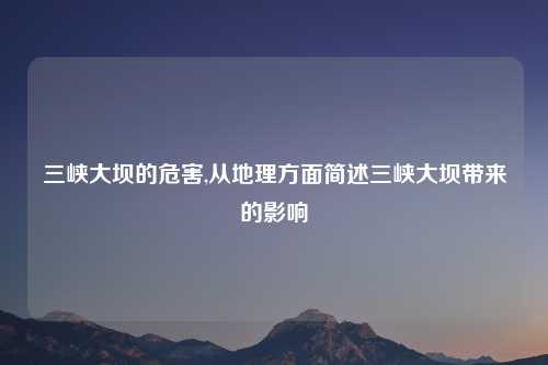 三峡大坝的危害,从地理方面简述三峡大坝带来的影响