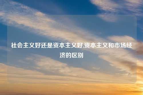 社会主义好还是资本主义好,资本主义和市场经济的区别