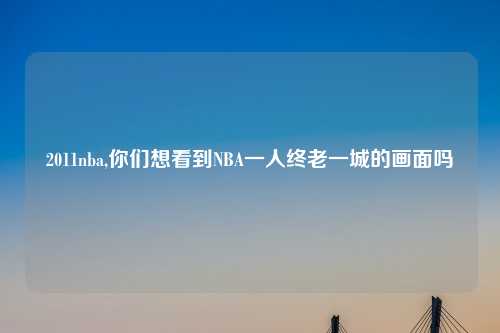 2011nba,你们想看到NBA一人终老一城的画面吗